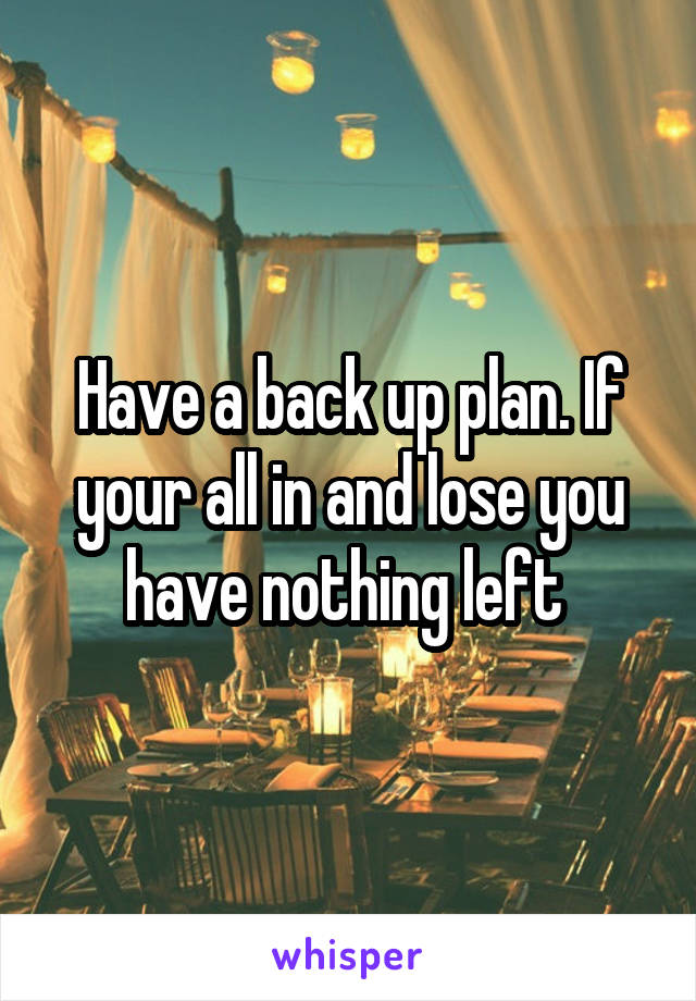 Have a back up plan. If your all in and lose you have nothing left 