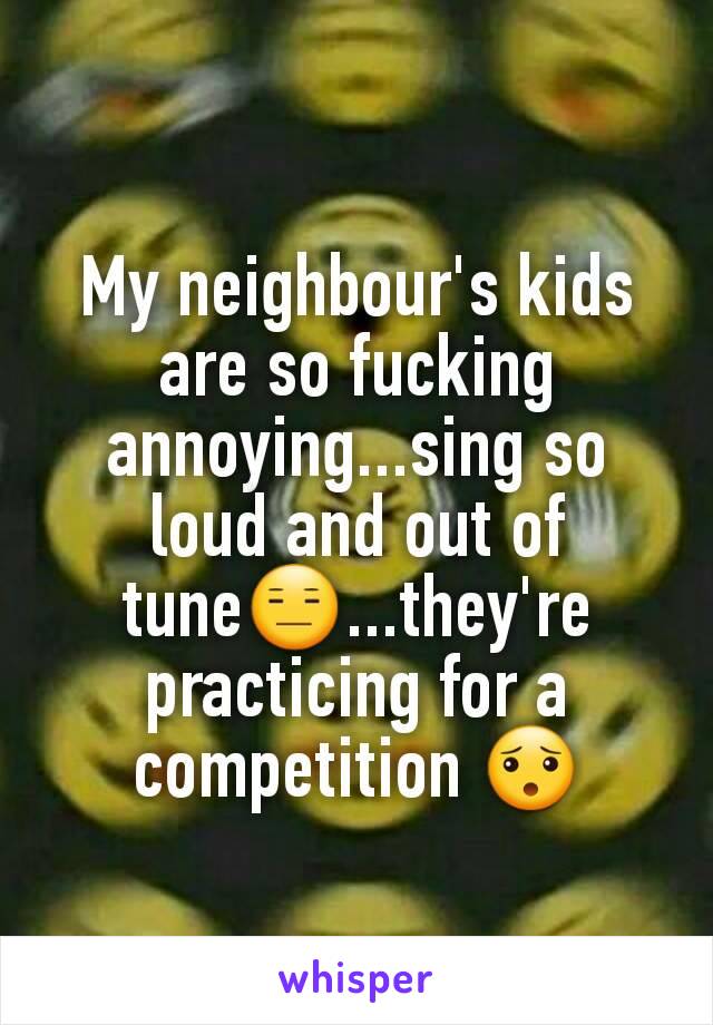 My neighbour's kids are so fucking annoying...sing so loud and out of tune😑...they're  practicing for a competition 😯