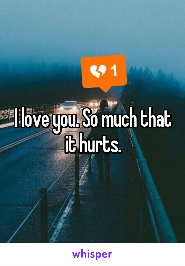 I love you. So much that it hurts.