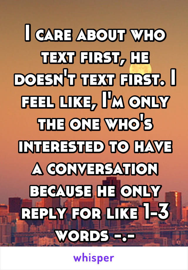 I care about who text first, he doesn't text first. I feel like, I'm only the one who's interested to have a conversation because he only reply for like 1-3 words -.-