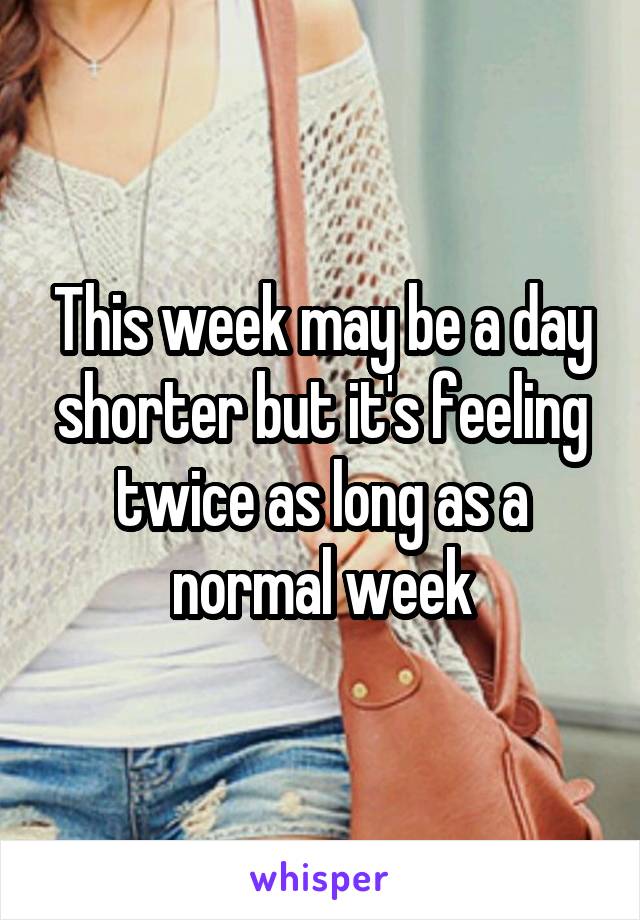 This week may be a day shorter but it's feeling twice as long as a normal week