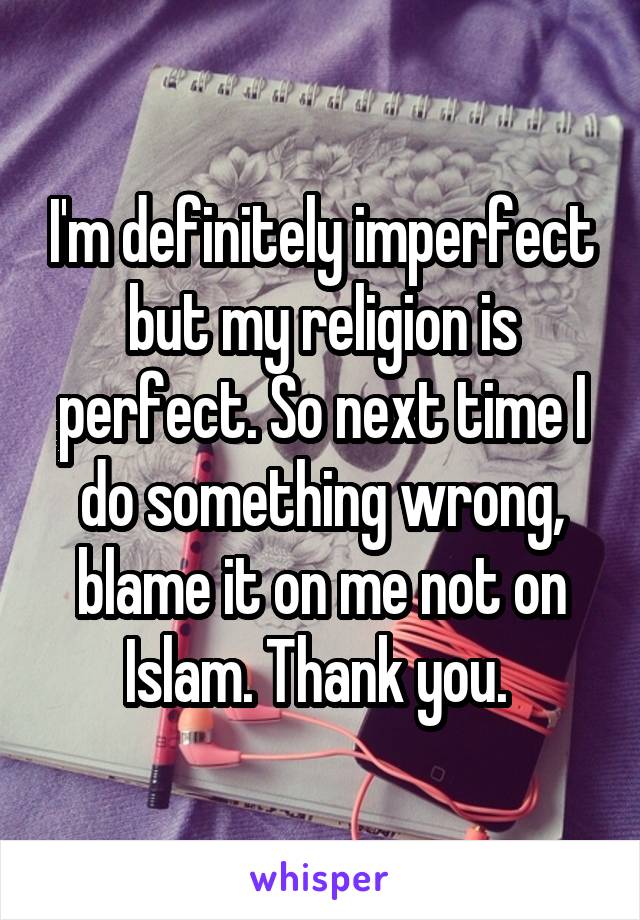 I'm definitely imperfect but my religion is perfect. So next time I do something wrong, blame it on me not on Islam. Thank you. 