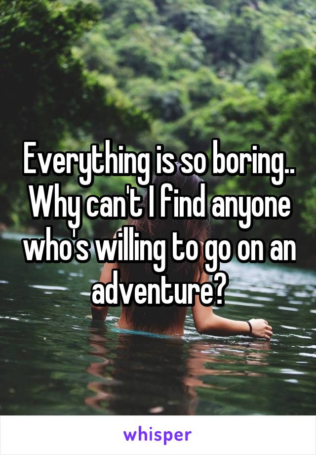 Everything is so boring.. Why can't I find anyone who's willing to go on an adventure?