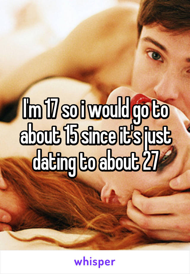 I'm 17 so i would go to about 15 since it's just dating to about 27