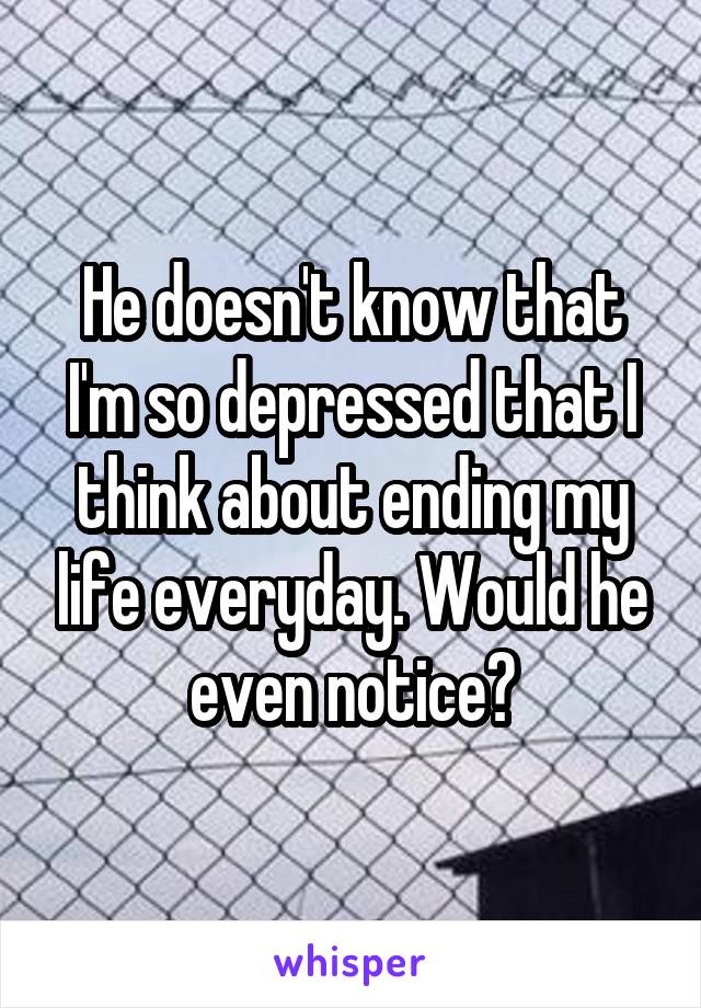 He doesn't know that I'm so depressed that I think about ending my life everyday. Would he even notice?