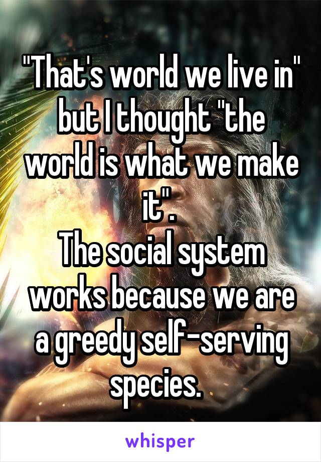 "That's world we live in" but I thought "the world is what we make it". 
The social system works because we are a greedy self-serving species.  