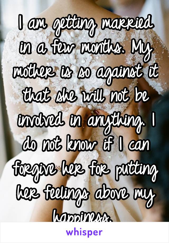 I am getting married in a few months. My mother is so against it that she will not be involved in anything. I do not know if I can forgive her for putting her feelings above my happiness. 