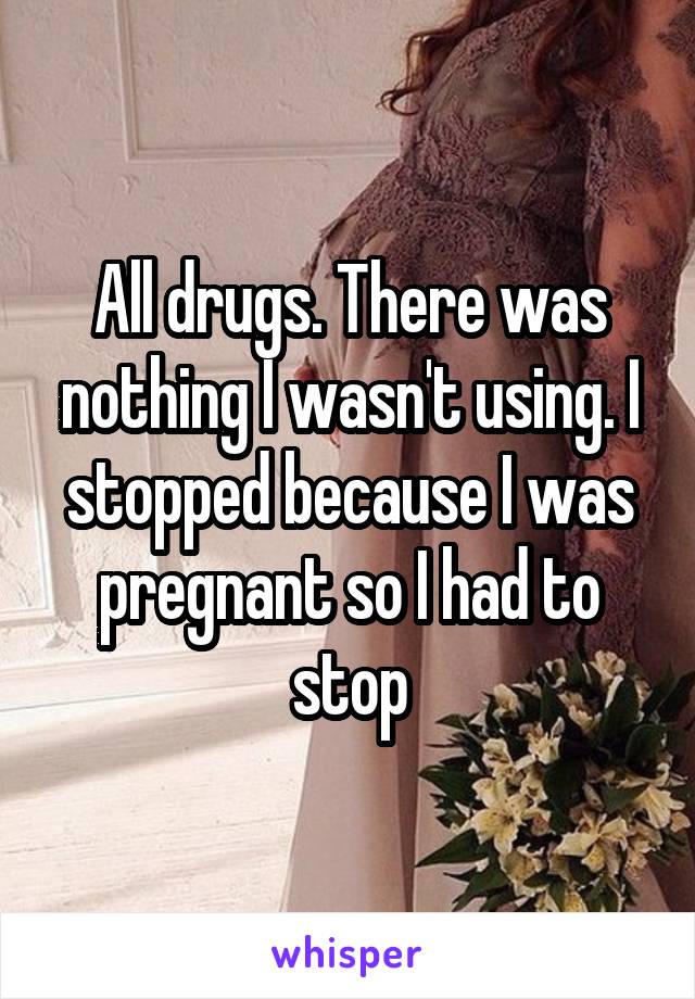 All drugs. There was nothing I wasn't using. I stopped because I was pregnant so I had to stop