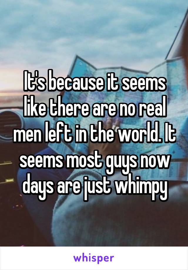 It's because it seems like there are no real men left in the world. It seems most guys now days are just whimpy