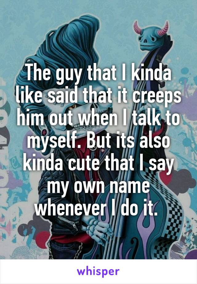 The guy that I kinda like said that it creeps him out when I talk to myself. But its also kinda cute that I say my own name whenever I do it. 