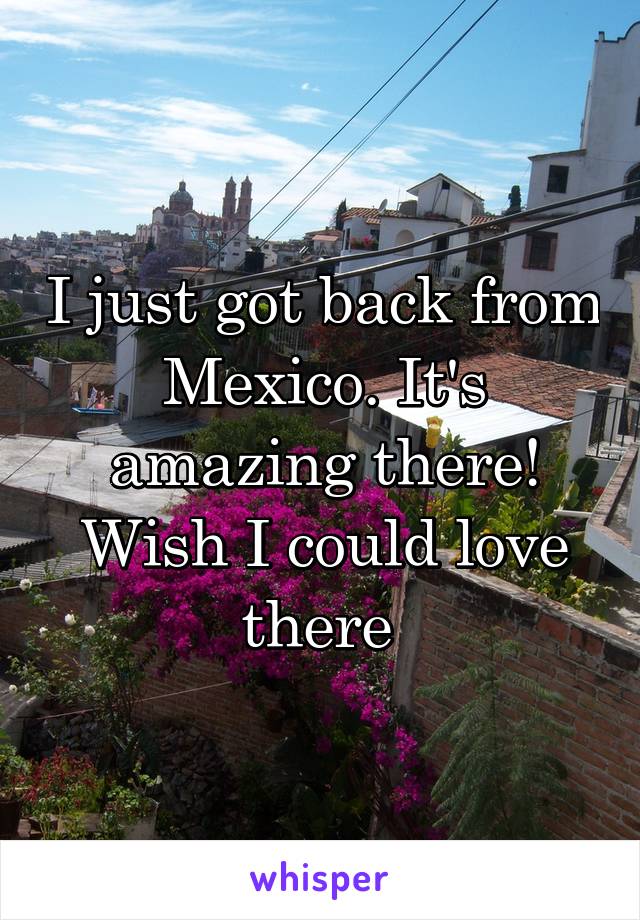 I just got back from Mexico. It's amazing there! Wish I could love there 