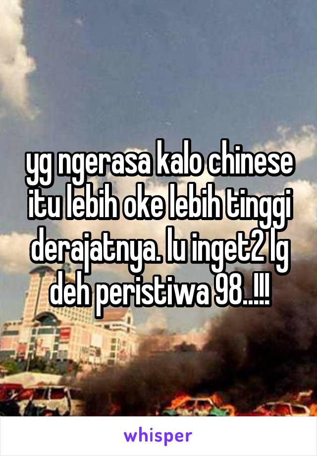 yg ngerasa kalo chinese itu lebih oke lebih tinggi derajatnya. lu inget2 lg deh peristiwa 98..!!!