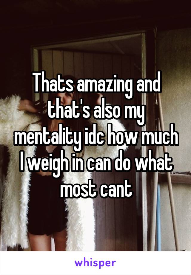 Thats amazing and that's also my mentality idc how much I weigh in can do what most cant