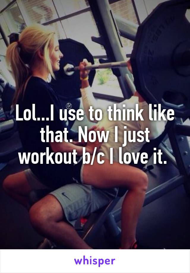 Lol...I use to think like that. Now I just workout b/c I love it. 