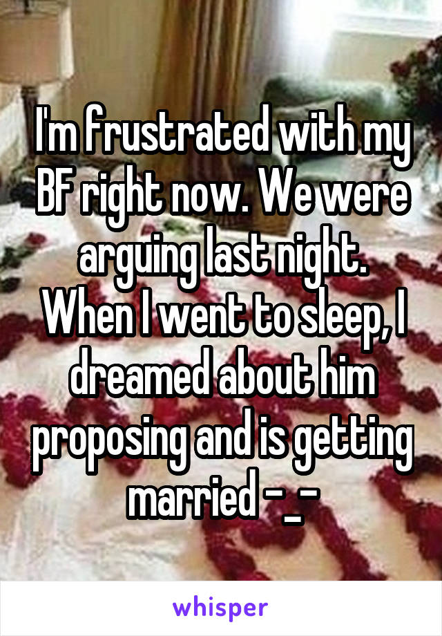 I'm frustrated with my BF right now. We were arguing last night. When I went to sleep, I dreamed about him proposing and is getting married -_-