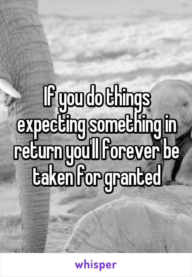 If you do things expecting something in return you'll forever be taken for granted