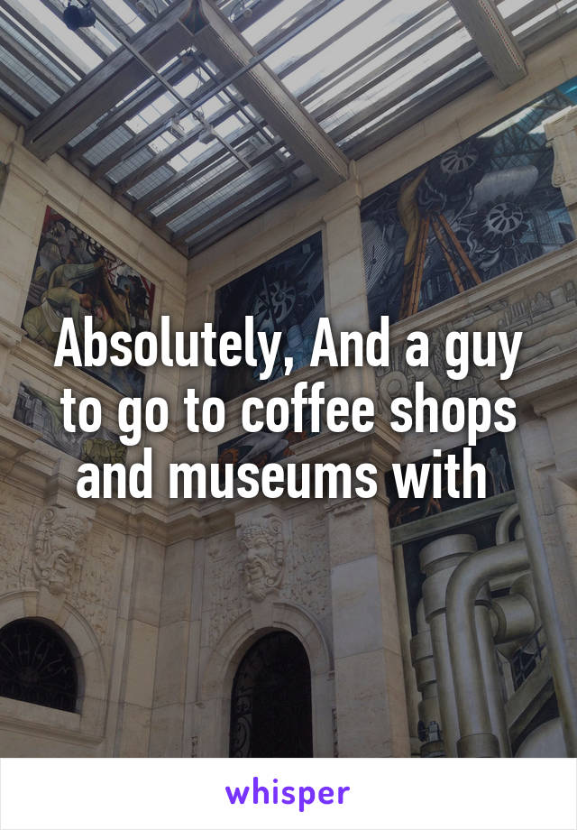 Absolutely, And a guy to go to coffee shops and museums with 