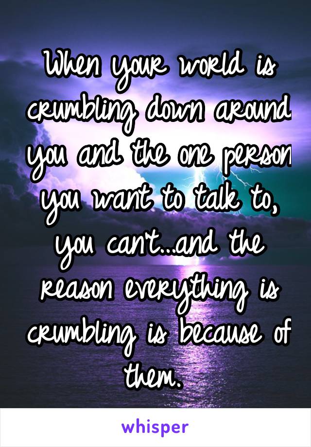 When your world is crumbling down around you and the one person you want to talk to, you can't...and the reason everything is crumbling is because of them. 