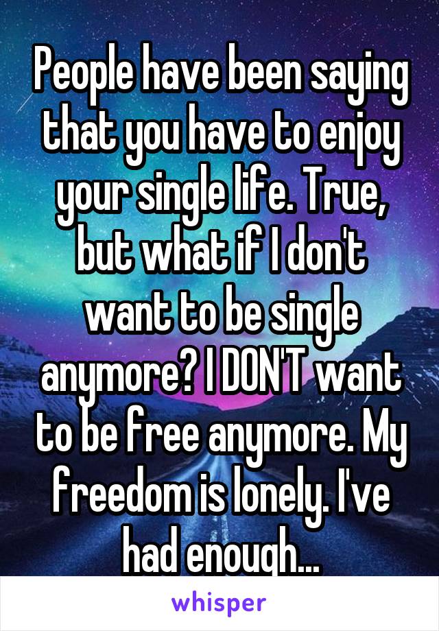 People have been saying that you have to enjoy your single life. True, but what if I don't want to be single anymore? I DON'T want to be free anymore. My freedom is lonely. I've had enough...