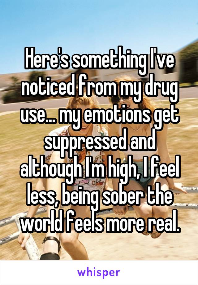 Here's something I've noticed from my drug use... my emotions get suppressed and although I'm high, I feel less, being sober the world feels more real.