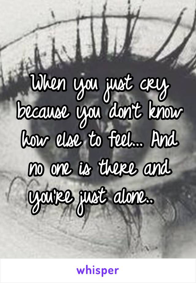 When you just cry because you don't know how else to feel... And no one is there and you're just alone..  