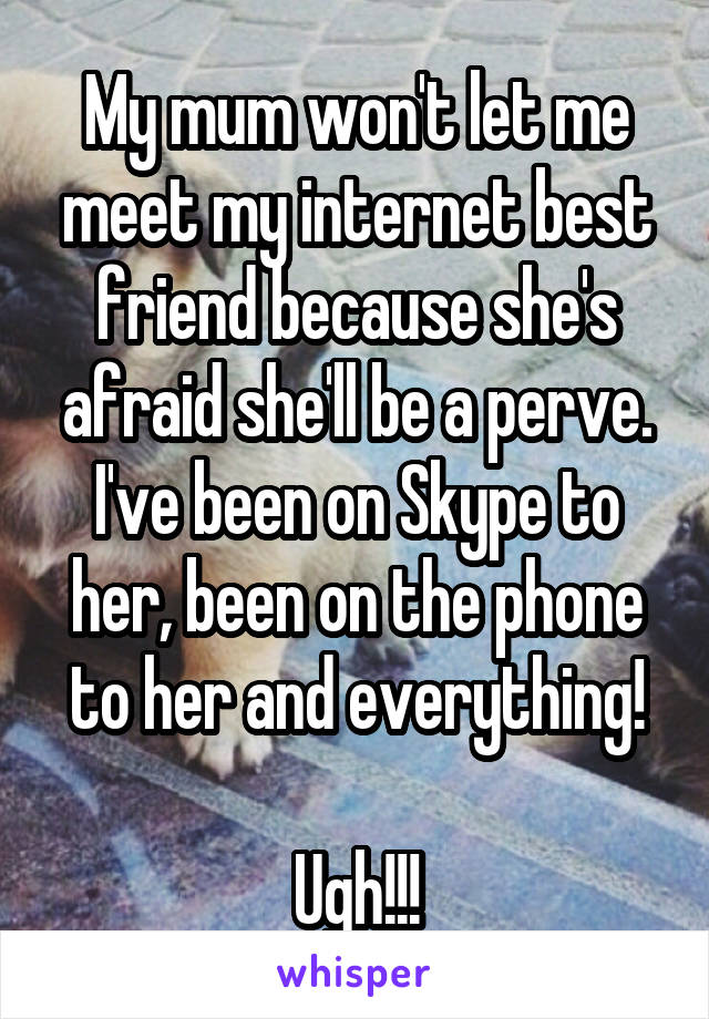 My mum won't let me meet my internet best friend because she's afraid she'll be a perve. I've been on Skype to her, been on the phone to her and everything!

Ugh!!!