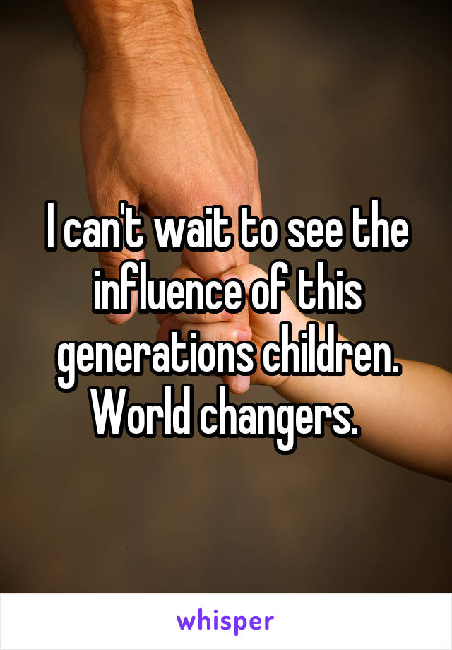 I can't wait to see the influence of this generations children. World changers. 