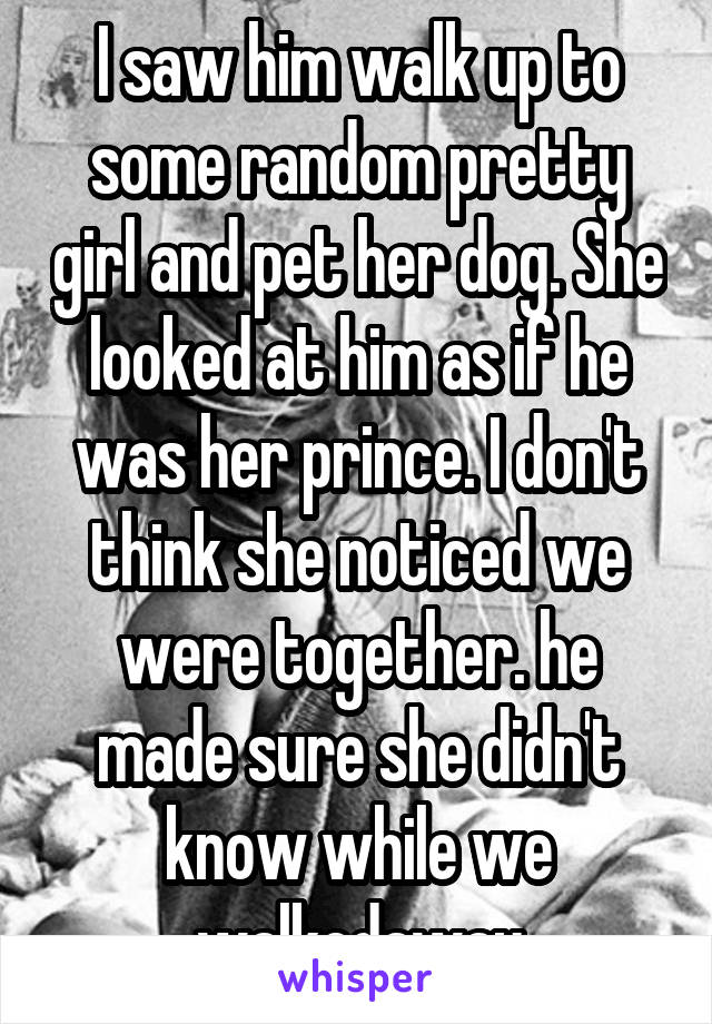 I saw him walk up to some random pretty girl and pet her dog. She looked at him as if he was her prince. I don't think she noticed we were together. he made sure she didn't know while we walkedaway