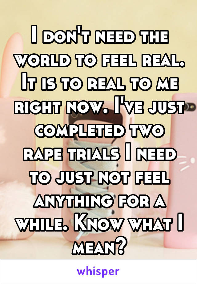 I don't need the world to feel real. It is to real to me right now. I've just completed two rape trials I need to just not feel anything for a while. Know what I mean?