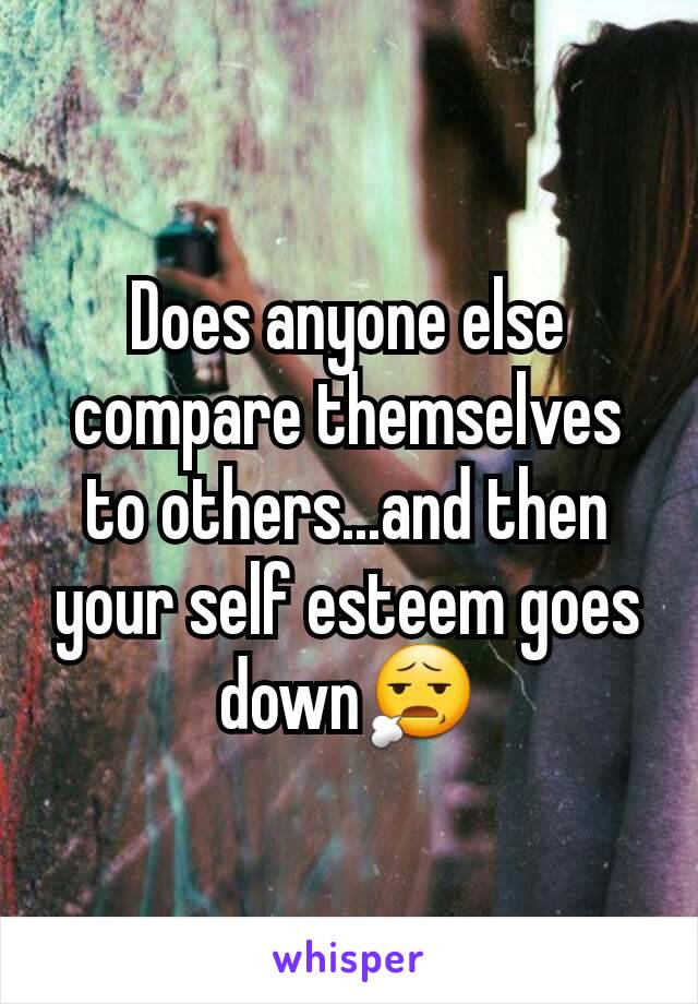 Does anyone else compare themselves to others...and then your self esteem goes down😧