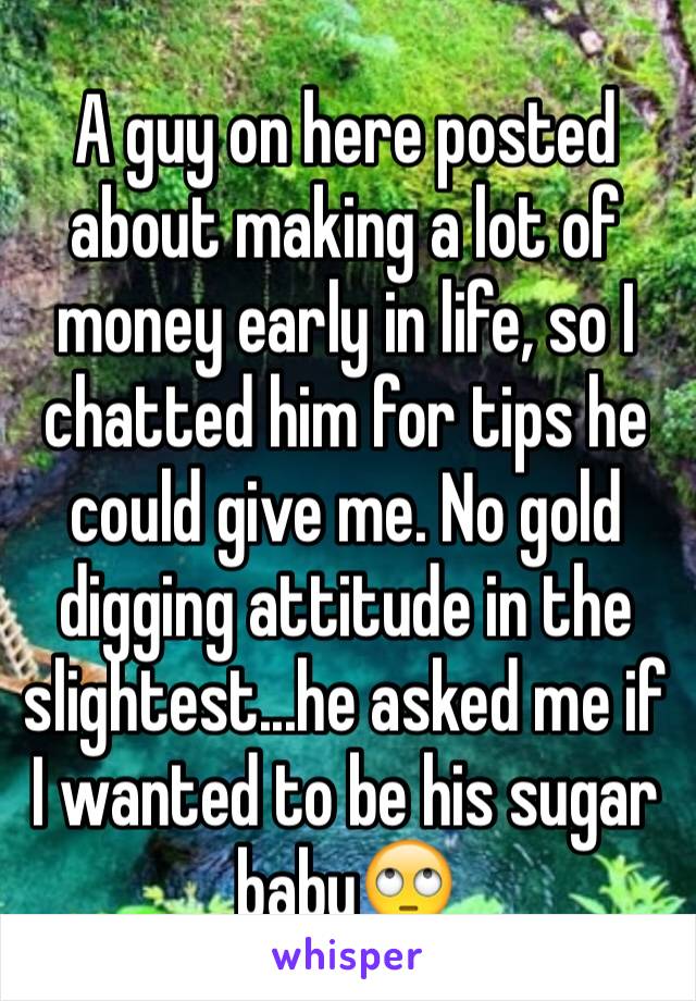 A guy on here posted about making a lot of money early in life, so I chatted him for tips he could give me. No gold digging attitude in the slightest...he asked me if I wanted to be his sugar baby🙄