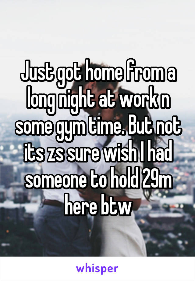 Just got home from a long night at work n some gym time. But not its zs sure wish I had someone to hold 29m here btw