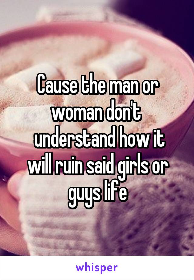 Cause the man or woman don't 
 understand how it will ruin said girls or guys life