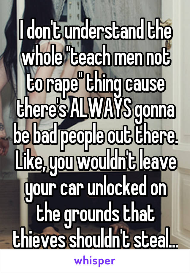 I don't understand the whole "teach men not to rape" thing cause there's ALWAYS gonna be bad people out there. Like, you wouldn't leave your car unlocked on the grounds that thieves shouldn't steal...