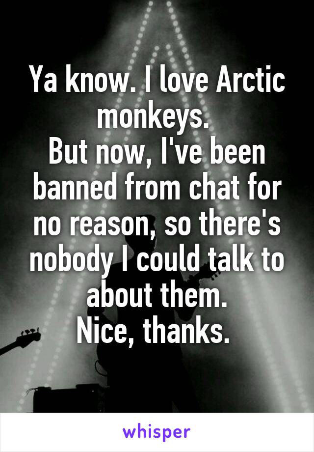 Ya know. I love Arctic monkeys. 
But now, I've been banned from chat for no reason, so there's nobody I could talk to about them.
Nice, thanks. 
