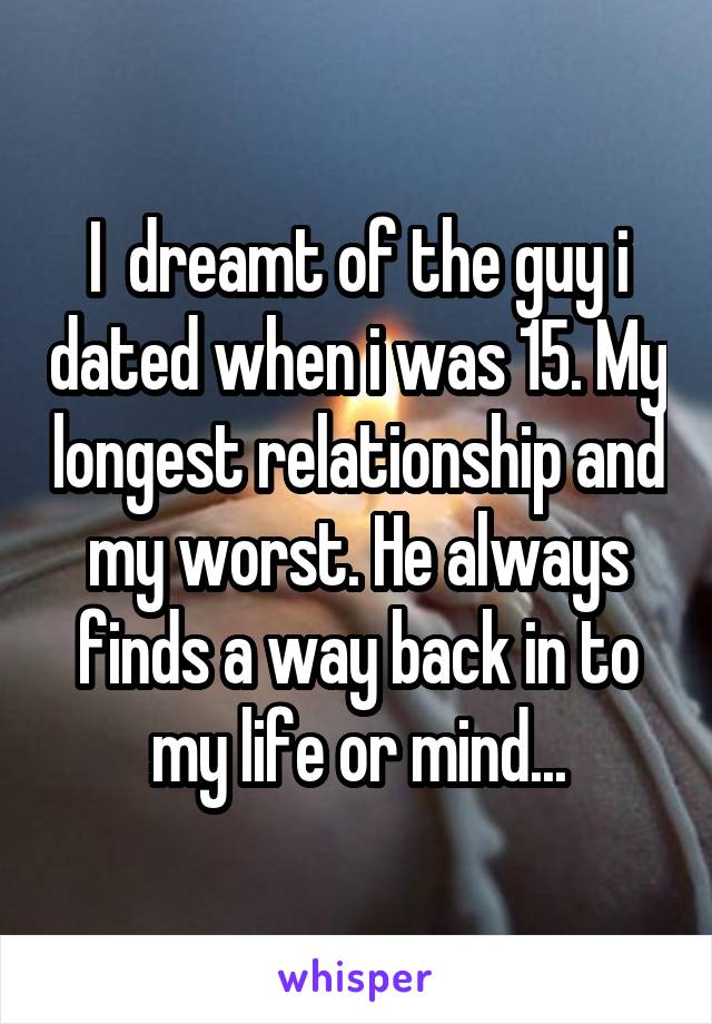 I  dreamt of the guy i dated when i was 15. My longest relationship and my worst. He always finds a way back in to my life or mind...