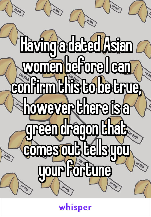 Having a dated Asian women before I can confirm this to be true, however there is a green dragon that comes out tells you your fortune 