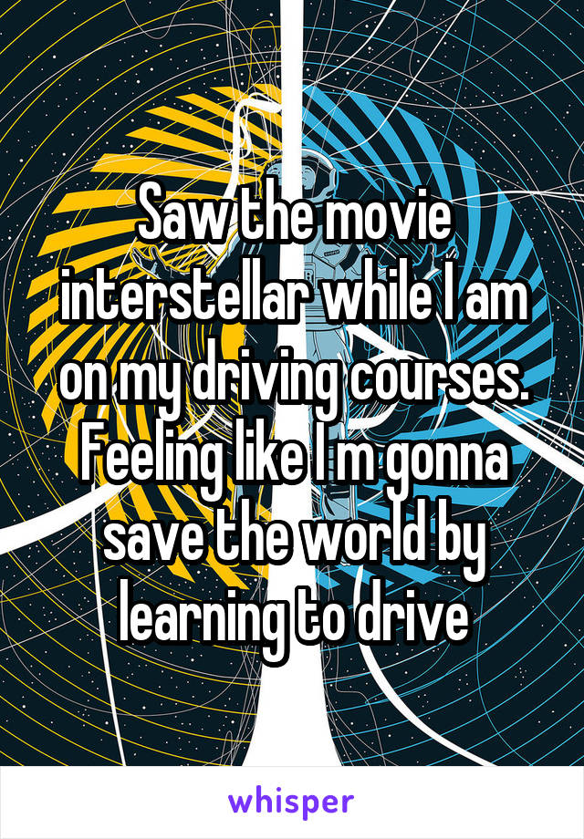 Saw the movie interstellar while I am on my driving courses. Feeling like I m gonna save the world by learning to drive