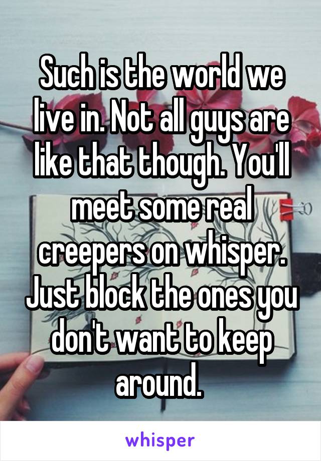 Such is the world we live in. Not all guys are like that though. You'll meet some real creepers on whisper. Just block the ones you don't want to keep around. 