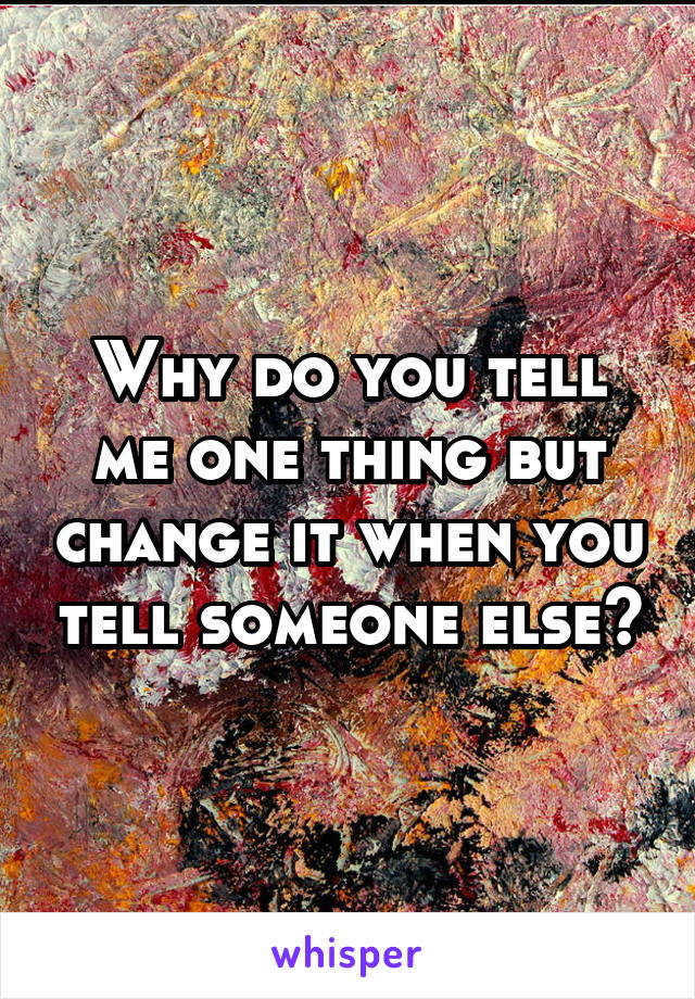 Why do you tell me one thing but change it when you tell someone else?