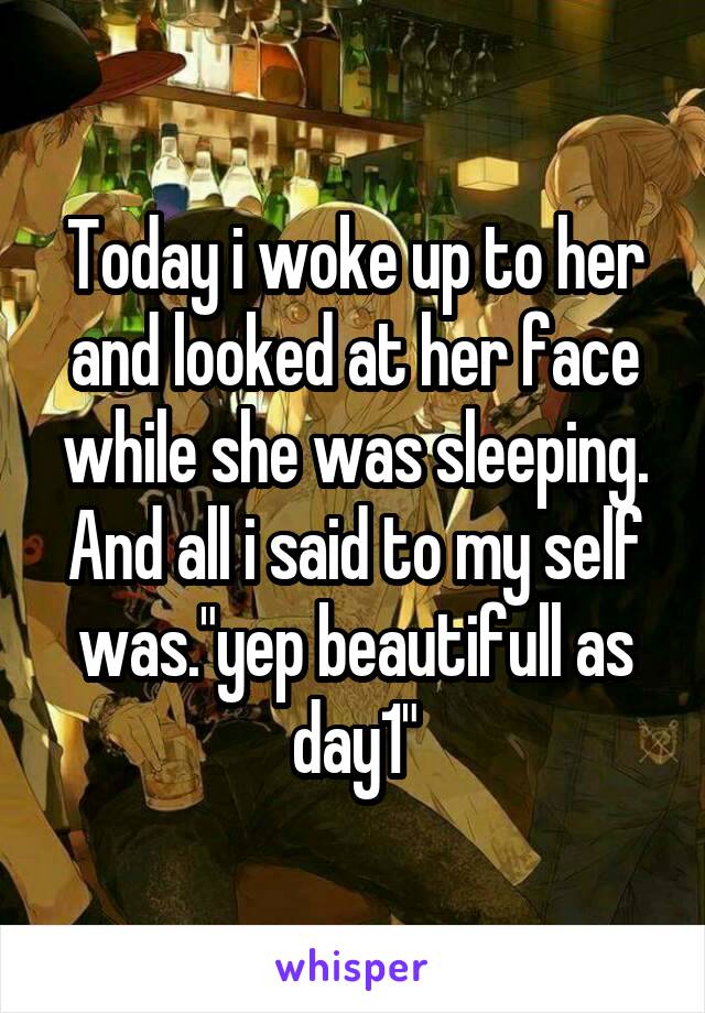 Today i woke up to her and looked at her face while she was sleeping. And all i said to my self was."yep beautifull as day1"