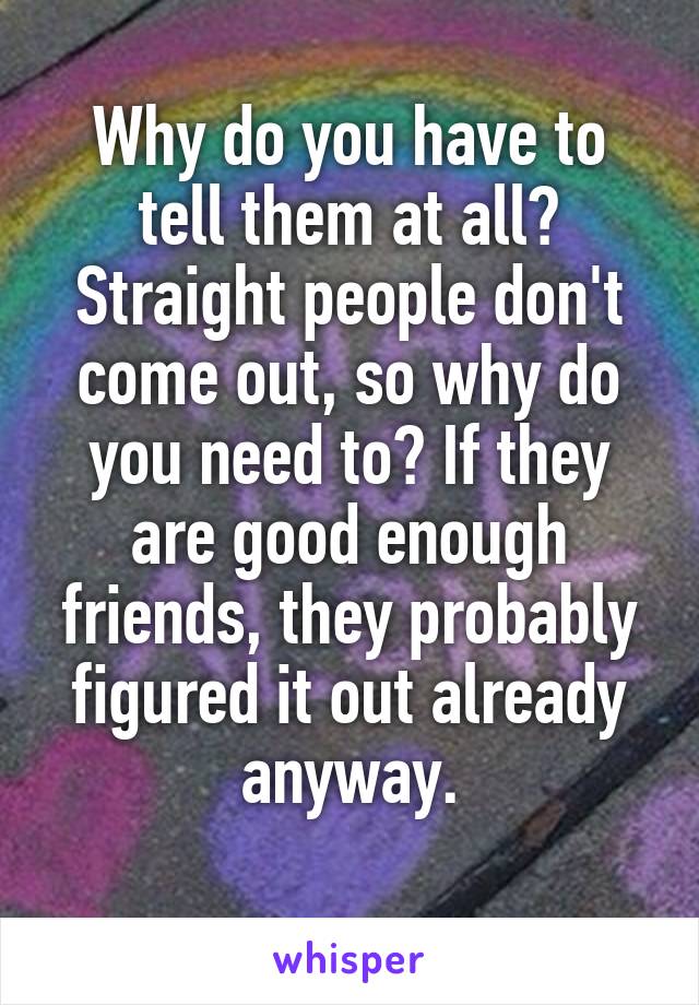 Why do you have to tell them at all? Straight people don't come out, so why do you need to? If they are good enough friends, they probably figured it out already anyway.
