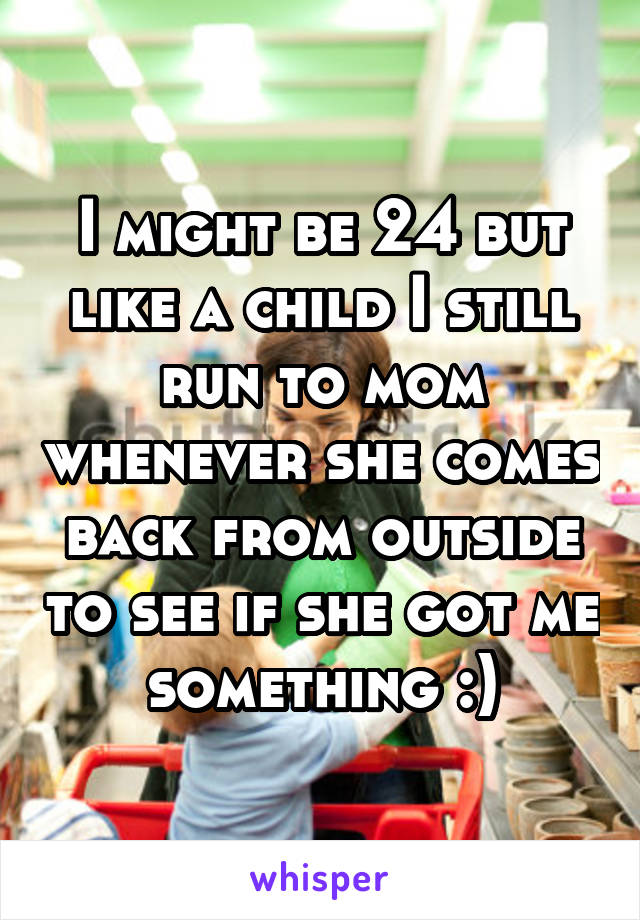 I might be 24 but like a child I still run to mom whenever she comes back from outside to see if she got me something :)