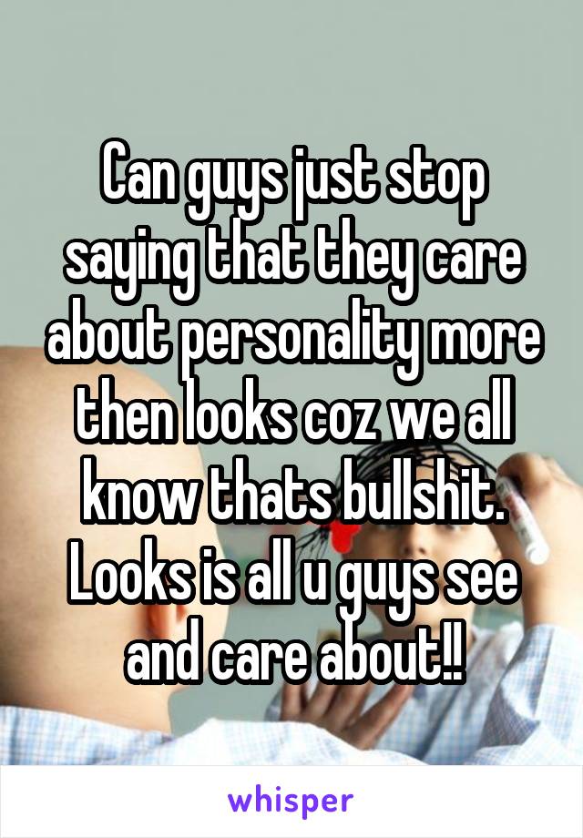 Can guys just stop saying that they care about personality more then looks coz we all know thats bullshit. Looks is all u guys see and care about!!