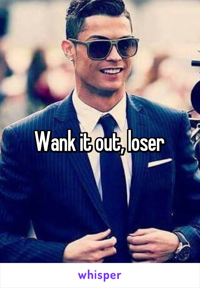 Wank it out, loser 