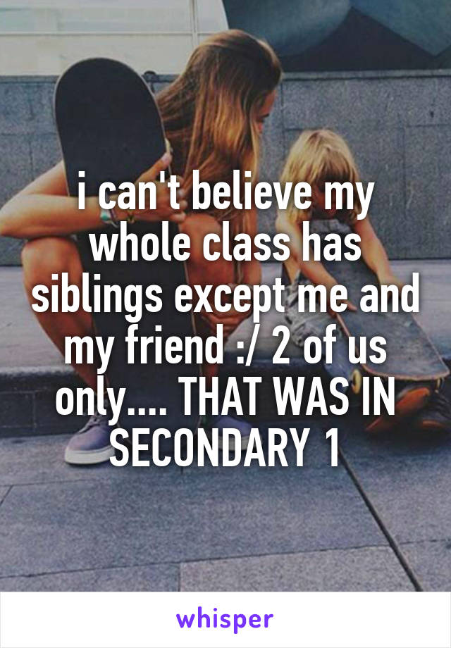 i can't believe my whole class has siblings except me and my friend :/ 2 of us only.... THAT WAS IN SECONDARY 1