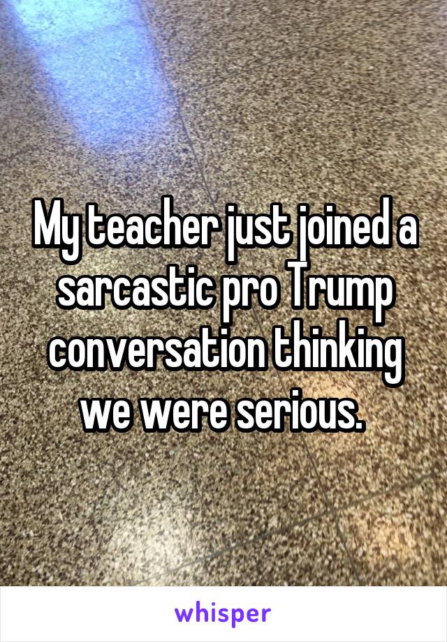 My teacher just joined a sarcastic pro Trump conversation thinking we were serious. 