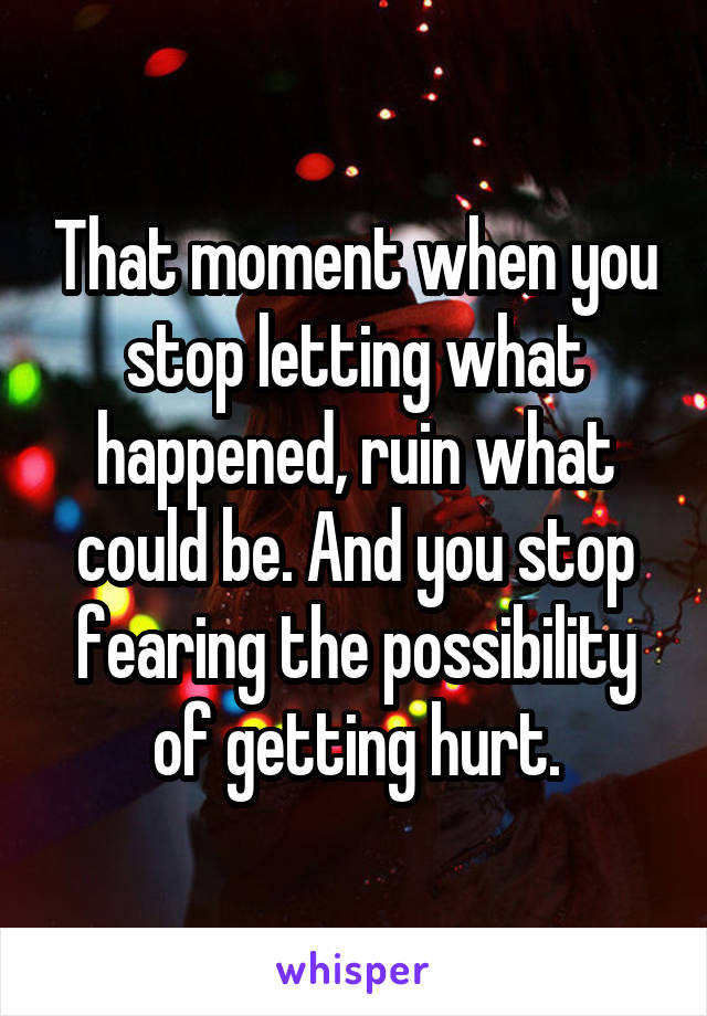 That moment when you stop letting what happened, ruin what could be. And you stop fearing the possibility of getting hurt.