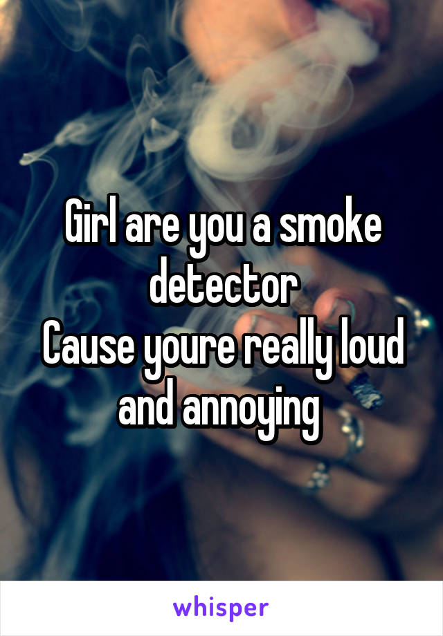 Girl are you a smoke detector
Cause youre really loud and annoying 