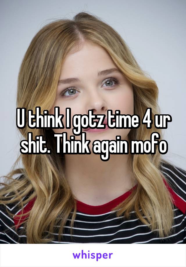 U think I gotz time 4 ur shit. Think again mofo